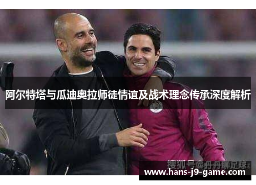 阿尔特塔与瓜迪奥拉师徒情谊及战术理念传承深度解析