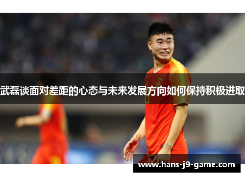 武磊谈面对差距的心态与未来发展方向如何保持积极进取