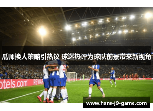 瓜帅换人策略引热议 球迷热评为球队前景带来新视角